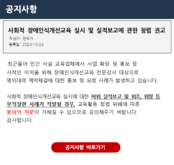 [중요] 사회적 장애인식개선교육 실시 및 실적보고에 관한 청렴 권고 안녕하세요.  장애인식개선팀입니다.    우리 사회의 장애 및 장애인에 대한 차별과 편견을 제거하고 올바른 장애감수성 향상을 위해 진력을 다해주심에 감사드립니다.    보건복지부와 한국장애인개발원은「장애인복지법」 제25조에 따라 국가기관 및 지자체, 공공기관, 각급 학교 등을 대상으로 법정의무 사회적 장애인식개선교육을 실시하고 있습니다.    최근, 민간 사설 교육업체에서 사업 확장 및 홍보 등 사적인 이익을 위해 장애인식개선교육 전문강사 대상으로 명의대여 계약체결에 대한 홍보 및 요청 사례가 발생하고 있습니다.    사회적 장애인식개선교육 실시에 대한 허위 실적보고 및 위조, 위장 등 부적절한 사례가 적발될 경우, 교육활동 청렴 위배에 따른 불이익 처분이 가해질 수 있으므로 유의해주기 바랍니다. 감사합니다. 